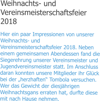 Weihnachts- und Vereinsmeisterschaftsfeier 2018 Hier ein paar Impressionen von unserer Weihnachts- und Vereinsmeisterschaftsfeier 2018. Neben einem gemeinsamen Abendessen fand die Siegerehrung unserer Vereinsmeister und Jugendvereinsmeister statt. Im Anschluss daran konnten unsere Mitglieder ihr Glück bei der „herzhaften“ Tombola versuchen. Wer das Gewicht der diesjährigen Weihnachtsgans erraten hat, durfte diese mit nach Hause nehmen.