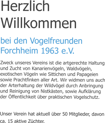 Herzlich Willkommen bei den Vogelfreunden Forchheim 1963 e.V. Zweck unseres Vereins ist die artgerechte Haltung und Zucht von Kanarienvögeln, Waldvögeln, exotischen Vögeln wie Sittichen und Papageien sowie Prachtfinken aller Art. Wir widmen uns auch der Arterhaltung der Wildvögel durch Anbringung und Reinigung von Nistkästen, sowie Aufklärung der Öffentlichkeit über praktischen Vogelschutz.  Unser Verein hat aktuell über 50 Mitglieder, davon ca. 15 aktive Züchter.